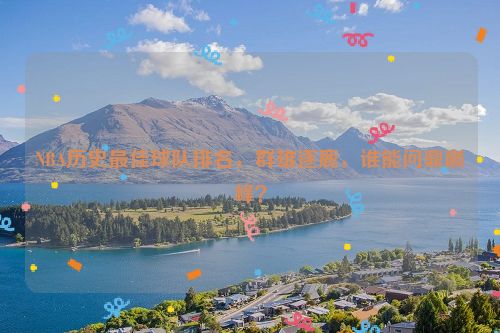 NBA历史最佳球队排名，群雄逐鹿，谁能问鼎巅峰？