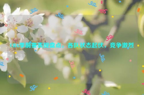 CBA季前赛表现盘点，各队状态起伏，竞争激烈