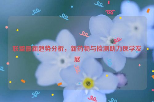 联盟最新趋势分析，新药物与检测助力医学发展